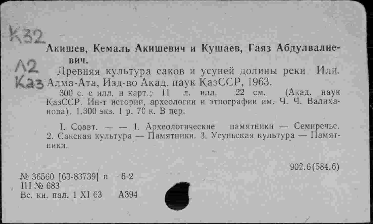 ﻿Акишев, Кемаль Акишевич и Кушаев, Гаяз Абдулвалие-
ЛО	вич-
*• Древняя культура саков и усунем долины реки Или. Каз Алма-Ата, Изд-во Акад, наук КазССР, 1963.
300 с. с илл. и карт.;' 11 л. илл. 22 см. (Акад, наук КазССР. Ин-т истории, археологии и этнографии им. Ч. Ч. Валиханова). 1.300 экз. 1 р. 70 к. В пер.
I. Соавт. — — 1. Археологические памятники — Семиречье.
2. Сакская культура — Памятники. 3. Усуньская культура — Памятники.
№ 36560 [63-83739] п 6-2
III № 683
Вс. кн. пал. 1 XI 63	А394
902.6(584.6)